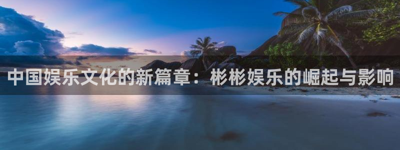 华信娱乐体育免费注册入口：中国娱乐文化的新篇章：彬彬娱乐的崛起与影响
