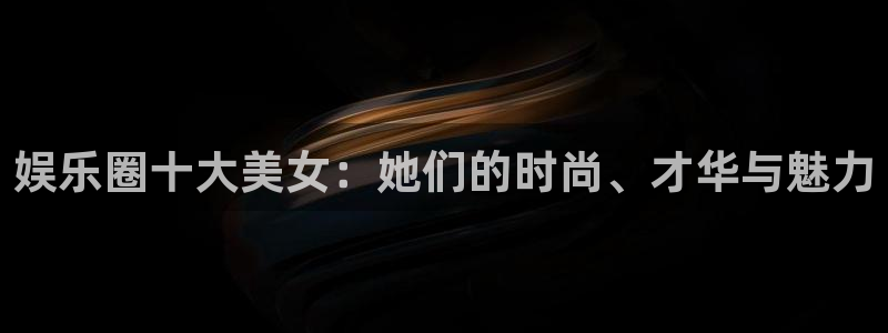 华信娱乐电子有限公司：娱乐圈十大美女：她们的时尚、才华与魅力